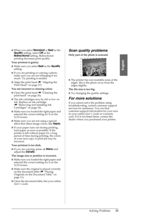 Page 31Solving Problems31
English
■When you select Standard or Best as the 
Quality setting, select Off as the 
Bidirectional setting. Bidirectional 
printing decreases print quality.
Your printout is grainy. 
■Make sure you select Best as the Quality 
setting. 
■If you are printing or copying a photo, 
make sure you are not enlarging it too 
much. Try printing it smaller.
■Align the print head (&“Aligning the 
Print Head” on page 27).
You see incorrect or missing colors. 
■Clean the print head (&“Cleaning the...