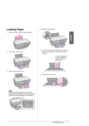 Page 7Handling Paper7
English
Loading Paper
1. Open and extend the paper support.
2. Open the front cover.
3. Slide out the front tray.
Note:
Make sure the front tray is in the paper 
position (lower position). If it is not, move the 
tray lever up and reposition the front tray.
4. Slide the edge guide.
5. Load the paper short edge first, even for 
landscape printing, with the printable 
side up.
6. Place behind the tabs.
The printable side 
is often whiter or 
brighter than the 
other side.
 