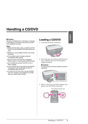 Page 9Handling a CD/DVD9
English
Handling a CD/DVD
cCaution:
Store the CD/DVD tray in a flat place. A warped 
or damaged CD/DVD tray may stop the printer 
from operating normally.
Note:
❏Make sure the data, music, or video is burned 
on your ink jet printable CD/DVDs before you 
print.
❏Moisture on the printable surface may cause 
smearing.
❏The printed surface is easily smeared 
immediately after printing.
❏Be sure to let a CD/DVD dry completely 
before using it or touching the printed surface.
❏Do not allow...