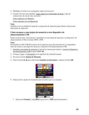 Page 105105 2. Modifique el archivo en su programa, según sea necesario.
3. Cuando esté listo para imprimir, cargue papel en el alimentador de hojas
 y siga las 
instrucciones de una de estas secciones:
Cómo imprimir con Windows
Cómo imprimir con una Macintosh
Nota:
También revise la utilidad de Ayuda de su aplicación de impresión para obtener instrucciones 
adicionales de impresión.
Cómo escanear a una tarjeta de memoria u otro dispositivo de 
almacenamiento USB
Puede escanear fotos o documentos y guardarlos en...