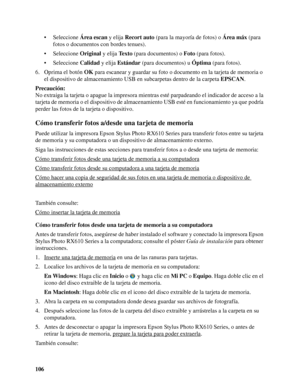 Page 106106• Seleccione Área escan y elija Recort auto (para la mayoría de fotos) o Área máx (para 
fotos o documentos con bordes tenues).
• Seleccione Original y elija Texto (para documentos) o Foto (para fotos).
• Seleccione Calidad y elija Estándar (para documentos) u Óptima (para fotos).
6. Oprima el botón OK para escanear y guardar su foto o documento en la tarjeta de memoria o 
el dispositivo de almacenamiento USB en subcarpetas dentro de la carpeta EPSCAN.
Precaución:
No extraiga la tarjeta o apague la...