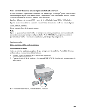 Page 109109 Cómo imprimir desde una cámara digital conectada a la impresora
Si tiene una cámara digital que es compatible con la tecnología PictBridge,
™ puede conectarla a la 
impresora Epson Stylus Photo RX610 Series e imprimir sus fotos directamente desde la cámara. 
Consulte el manual de su cámara para ver si es compatible.
Las fotos deben ser de formato JPEG y tener de 80 × 80 píxeles hasta 9200 × 9200 píxeles.
Siga las instrucciones de estas secciones para imprimir directamente desde una cámara digital:...