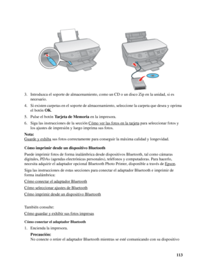 Page 113113 3. Introduzca el soporte de almacenamiento, como un CD o un disco Zip en la unidad, si es 
necesario.
4. Si existen carpetas en el soporte de almacenamiento, seleccione la carpeta que desea y oprima 
el botón OK.
5. Pulse el botón Tarjeta de Memoria en la impresora.
6. Siga las instrucciones de la sección Cómo ver las fotos en la tarjeta
 para seleccionar fotos y 
los ajustes de impresión y luego imprima sus fotos.
Nota:
Guarde y exhiba
 sus fotos correctamente para conseguir la máxima calidad y...