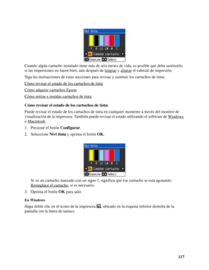 Page 117117 Cuando algún cartucho instalado tiene más de seis meses de vida, es posible que deba sustituirlo 
si las impresiones no lucen bien, aún después de limpiar
 y alinear el cabezal de impresión.
Siga las instrucciones de estas secciones para revisar y sustituir los cartuchos de tinta:
Cómo revisar el estado de los cartuchos de tinta
Cómo adquirir cartuchos Epson
Cómo retirar e instalar cartuchos de tinta
Cómo revisar el estado de los cartuchos de tinta
Puede revisar el estado de los cartuchos de tinta en...