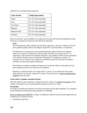 Page 120120 Adquiera estos cartuchos Epson genuinos:
Deje los cartuchos viejos instalados en la impresora hasta que esté listo para reemplazarlos para 
evitar que se resequen los inyectores del cabezal de impresión.
Nota:
Se recomienda que utilice cartuchos de tinta Epson genuinos y que no los rellene. El uso de 
otros productos podría afectar la calidad de impresión y ocasionar daños a la impresora.
El rendimiento de la impresora varía considerablemente según el número de imágenes 
impresas, los ajustes de...