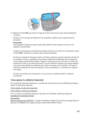 Page 123123 10. Oprima el botón OK para iniciar la carga de la tinta. Este proceso dura aproximadamente 
2 minutos.
Cuando vea un mensaje de finalización en la pantalla, significa que la carga de tinta ha 
terminado.
Precaución:
Nunca apague la impresora Epson Stylus Photo RX610 Series mientras la tinta se esté 
cargando o gastará tinta.
Si aparece un mensaje de sustitución de cartucho de tinta en el monitor de visualización, pulse 
el botón OK y presione los cartuchos hacia abajo firmemente.
Si retira un...