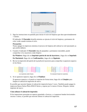 Page 127127 3. Siga las instrucciones en pantalla para iniciar el ciclo de limpieza que dura aproximadamente 
1 minuto.
El indicador Encender destella mientras se ejecuta el ciclo de limpieza y permanece de 
color verde cuando termina el ciclo.
Precaución:
Nunca apague la impresora mientras el proceso de limpieza del cabezal se esté ejecutando ya 
que podría dañarse.
4. Cuando el indicador Encender deja de parpadear y permanece encendido, puede 
comprobar si los inyectores están limpios:
En Windows: Haga clic en...