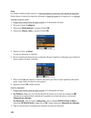 Page 128128 Nota:
Las bandas también pueden aparecer si necesita limpiar los inyectores del cabezal de impresión
.
Puede alinear el cabezal de impresión utilizando el panel de control
 de la impresora o su software.
Utilizando el panel de control
1. Cargue unas cuantas hojas de papel normal en el alimentador de hojas.
2. Presione el botón Configurar.
3. Seleccione Mantenimiento y oprima el botón OK.
4. Seleccione Alineac. cabez y oprima el botón OK.
5. Oprima el botón Iniciar.
La hoja de alineación se imprime....