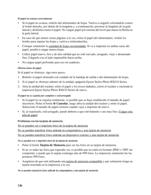 Page 136136
El papel no avanza correctamente
• Si el papel no avanza, retírelo del alimentador de hojas. Vuelva a cargarlo colocándolo contra 
al borde derecho, por detrás de la lengüeta y, a continuación, presione la lengüeta de la guía 
lateral y deslícela contra el papel. No cargue papel por encima del nivel que marca la flecha en 
la guía lateral.
• En caso de que entren varias páginas a la vez, retire el papel del alimentador, ventile los 
bordes para separar las hojas y vuelva a reintroducirlas.
• Coloque...