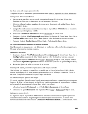 Page 143143
Las líneas rectas de la imagen aparecen torcidas
Asegúrese de que el documento quede totalmente recto sobre la superficie de cristal del escáner.
La imagen está distorsionada o borrosa
• Asegúrese de que el documento quede plano sobre la superficie de cristal del escáner. 
También verifique que el documento no esté arrugado o deforme.
• Mientras utilice el escáner, asegúrese de no mover el documento o la unidad Epson Stylus 
Photo RX610 Series.
• Compruebe que la impresora multifuncional Epson Stylus...