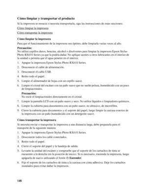 Page 148148
Cómo limpiar y transportar el producto
Si la impresora se ensucia o necesita transportarla, siga las instrucciones de estas secciones:
Cómo limpiar la impresora
Cómo transportar la impresora
Cómo limpiar la impresora
Para que el funcionamiento de la impresora sea óptimo, debe limpiarla varias veces al año.
Precaución:
No utilice cepillos duros, bencina, alcohol o disolventes para limpiar la impresora Epson Stylus 
Photo RX610 Series ya que la podría dañar. No aplique aceites u otros lubricantes en el...