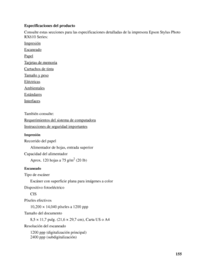 Page 155155 Especificaciones del producto
Consulte estas secciones para las especificaciones detalladas de la impresora Epson Stylus Photo 
RX610 Series:
Impresión
Escaneado
Papel
Tarjetas de memoria
Cartuchos de tinta
Tamaño y peso
Eléctricas
Ambientales
Estándares
Interfaces
También consulte:
Requerimientos del sistema de computadora
Instrucciones de seguridad importantes
Impresión
Recorrido del papel
Alimentador de hojas, entrada superior
Capacidad del alimentador
Aprox. 120 hojas a 75 g/m
2 (20 lb)...