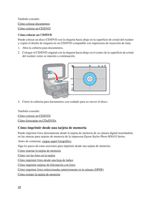 Page 2222 También consulte:
Cómo colocar documentos
Cómo colocar un CD/DVD
Cómo colocar un CD/DVD
Puede colocar un disco CD/DVD con la etiqueta hacia abajo en la superficie de cristal del escáner 
y copiar el diseño de etiqueta en un CD/DVD compatible con impresoras de inyección de tinta.
1. Abra la cubierta para documentos.
2. Coloque el CD/DVD original con la etiqueta hacia abajo en el centro de la superficie de cristal 
del escáner como se muestra a continuación.
3. Cierre la cubierta para documentos con...