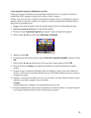 Page 3333 Cómo imprimir tarjetas de felicitación con fotos
Puede crear tarjetas de felicitación personalizadas utilizando fotos en su tarjeta de memoria o 
unidad flash USB y agregar su propio texto escrito a mano o impreso.
Primero selecciona una foto e imprime una plantilla en papel normal. A continuación, rellena la 
plantilla, añade su mensaje e imprime tres tarjetas en una hoja de papel Epson Premium Photo 
Paper Glossy de tamaño Carta.
1. Cargue
 varias hojas de papel normal de tamaño tamaño Carta en el...