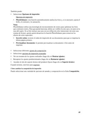 Page 4545 También puede:
• Seleccionar Opciones de impresión
Opciones de impresión
 
•PhotoEnhance: esta función automáticamente analiza las fotos y, si es necesario, ajusta el 
brillo, el contraste y la saturación.
Nota:
PhotoEnhance utiliza una tecnología de reconocimiento de rostros para optimizar las fotos 
que contienen rostros. Para que pueda funcionar, deben ser visibles los dos ojos y la nariz en la 
cara del sujeto. Si su foto incluye una cara con un reflejo de color intencional, tal como una 
estatua...