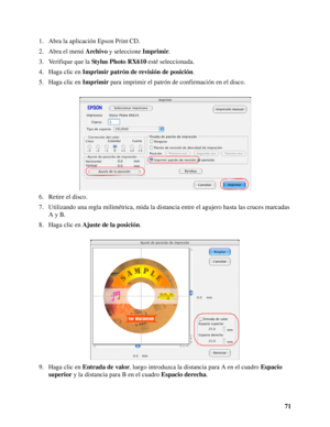 Page 7171 1. Abra la aplicación Epson Print CD.
2. Abra el menú Archivo y seleccione Imprimir.
3. Verifique que la Stylus Photo RX610 esté seleccionada.
4. Haga clic en Imprimir patrón de revisión de posición.
5. Haga clic en Imprimir para imprimir el patrón de confirmación en el disco.
6. Retire el disco.
7. Utilizando una regla milimétrica, mida la distancia entre el agujero hasta las cruces marcadas 
A y B.
8. Haga clic en Ajuste de la posición.
9. Haga clic en Entrada de valor, luego introduzca la distancia...