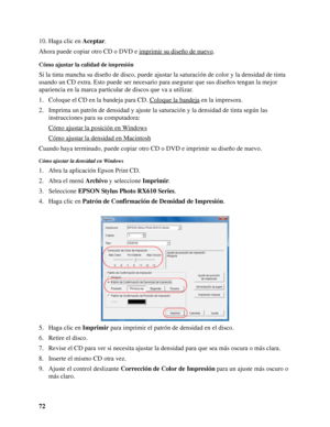 Page 7272 10. Haga clic en Aceptar.
Ahora puede copiar otro CD o DVD e imprimir su diseño de nuevo
.
Cómo ajustar la calidad de impresión
Si la tinta mancha su diseño de disco, puede ajustar la saturación de color y la densidad de tinta 
usando un CD extra. Esto puede ser necesario para asegurar que sus diseños tengan la mejor 
apariencia en la marca particular de discos que va a utilizar.
1. Coloque el CD en la bandeja para CD. Coloque la bandeja
 en la impresora.
2. Imprima un patrón de densidad y ajuste la...