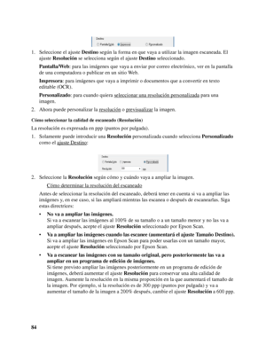 Page 8484 1. Seleccione el ajuste Destino según la forma en que vaya a utilizar la imagen escaneada. El 
ajuste Resolución se selecciona según el ajuste Destino seleccionado.
Pantalla/Web: para las imágenes que vaya a enviar por correo electrónico, ver en la pantalla 
de una computadora o publicar en un sitio Web.
Impresora: para imágenes que vaya a imprimir o documentos que a convertir en texto 
editable (OCR).
Personalizado: para cuando quiera seleccionar una resolución personalizada
 para una 
imagen.
2....