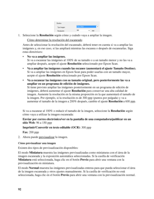 Page 9292 1. Seleccione la Resolución según cómo y cuándo vaya a ampliar la imagen.
Cómo determinar la resolución del escaneado
Antes de seleccionar la resolución del escaneado, deberá tener en cuenta si va a ampliar las 
imágenes y, en ese caso, si las ampliará mientras las escanea o después de escanearlas. Siga 
estas directrices:
•No va a ampliar las imágenes.
Si va a escanear las imágenes al 100% de su tamaño o a un tamaño menor y no las va a 
ampliar después, acepte el ajuste Resolución seleccionado por...