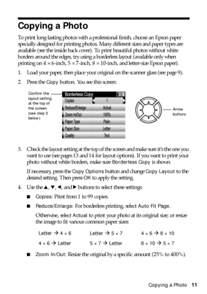 Page 11Copying a Photo11
Copying a Photo
To print long-lasting photos with a professional finish, choose an Epson paper 
specially designed for printing photos. Many different sizes and paper types are 
available (see the inside back cover). To print beautiful photos without white 
borders around the edges, try using a borderless layout (available only when 
printing on 4 × 6-inch, 5 × 7-inch, 8 × 10-inch, and letter-size Epson paper).
1. Load your paper, then place your original on the scanner glass (see page...