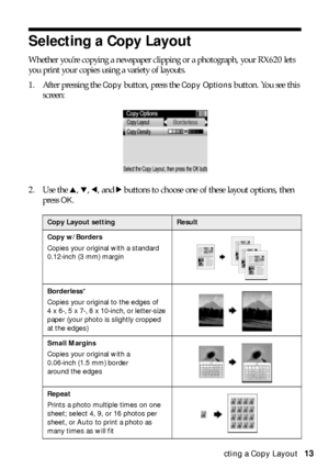 Page 13Selecting a Copy Layout13
Selecting a Copy Layout 
Whether you’re copying a newspaper clipping or a photograph, your RX620 lets 
you print your copies using a variety of layouts.
1. After pressing the 
Copy button, press the Copy Options button. You see this 
screen:
2. Use the u, d, l, and r buttons to choose one of these layout options, then 
press 
OK.
Copy Layout settingResult
Copy w/Borders
Copies your original with a standard 
0.12-inch (3 mm) margin
Borderless*
Copies your original to the edges of...