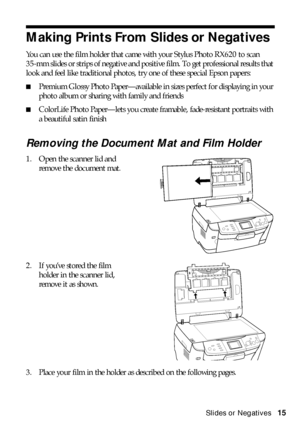 Page 15Making Prints From Slides or Negatives15
Making Prints From Slides or Negatives
You can use the film holder that came with your Stylus Photo RX620 to scan 
35-mm slides or strips of negative and positive film. To get professional results that 
look and feel like traditional photos, try one of these special Epson papers:
■Premium Glossy Photo Paper—available in sizes perfect for displaying in your 
photo album or sharing with family and friends
■ColorLife Photo Paper—lets you create framable,...