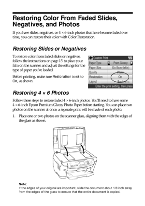 Page 2020Copying
Restoring Color From Faded Slides, 
Negatives, and Photos
If you have slides, negatives, or 4 × 6-inch photos that have become faded over 
time, you can restore their color with Color Restoration. 
Restoring Slides or Negatives
To restore color from faded slides or negatives, 
follow the instructions on page 15 to place your 
film on the scanner and adjust the settings for the 
type of paper you’ve loaded. 
Before printing, make sure 
Restoration is set to 
On, as shown.
Restoring 4 × 6 Photos...