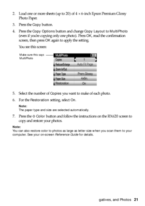 Page 21Restoring Color From Faded Slides, Negatives, and Photos21 2. Load one or more sheets (up to 20) of 4 × 6-inch Epson Premium Glossy 
Photo Paper.
3. Press the 
Copy button.
4. Press the 
Copy Options button and change Copy Layout to MultiPhoto 
(even if you’re copying only one photo). Press 
OK, read the confirmation 
screen, then press 
OK again to apply the setting.
You see this screen:
5. Select the number of 
Copies you want to make of each photo.
6. For the 
Restoration setting, select On.
Note:...