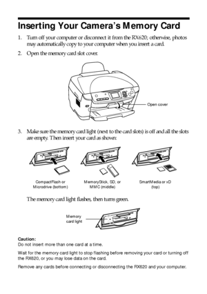 Page 2424Making Prints From Your Digital Camera
Inserting Your Camera’s Memory Card
1. Turn off your computer or disconnect it from the RX620; otherwise, photos 
may automatically copy to your computer when you insert a card.
2. Open the memory card slot cover.
3. Make sure the memory card light (next to the card slots) is off and all the slots 
are empty. Then insert your card as shown: 
The memory card light flashes, then turns green. 
Caution: 
Do not insert more than one card at a time.
Wait for the memory...