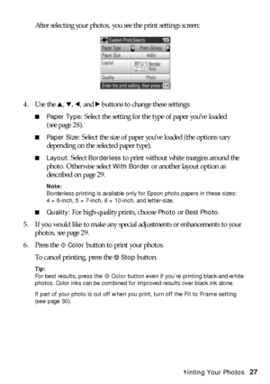 Page 27Custom Printing Your Photos27 After selecting your photos, you see the print settings screen: 
4. Use the u, d, l, and r buttons to change these settings:
■Paper Type: Select the setting for the type of paper you’ve loaded 
(see page 28). 
■Paper Size: Select the size of paper you’ve loaded (the options vary 
depending on the selected paper type). 
■Layout: Select Borderless to print without white margins around the 
photo. Otherwise select 
With Border or another layout option as 
described on page 29....