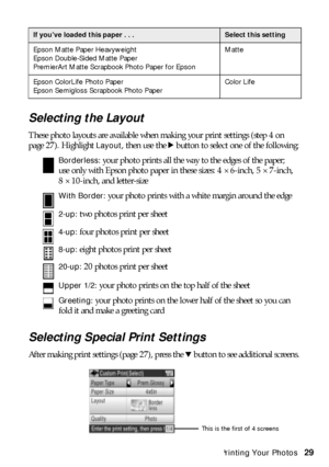 Page 29Custom Printing Your Photos29
Selecting the Layout
These photo layouts are available when making your print settings (step 4 on 
page 27). Highlight 
Layout, then use the r button to select one of the following: 
Borderless: your photo prints all the way to the edges of the paper; 
use only with Epson photo paper in these sizes: 4 × 6-inch, 5 × 7-inch, 
8 × 10-inch, and letter-size
With Border: your photo prints with a white margin around the edge
2-up: two photos print per sheet
4-up: four photos print...