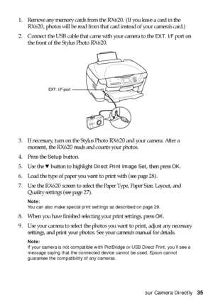 Page 35Connecting Your Camera Directly35 1. Remove any memory cards from the RX620. (If you leave a card in the 
RX620, photos will be read from that card instead of your camera’s card.)
2. Connect the USB cable that came with your camera to the 
EXT. I/F port on 
the front of the Stylus Photo RX620. 
3. If necessary, turn on the Stylus Photo RX620 and your camera. After a 
moment, the RX620 reads and counts your photos.
4. Press the 
Setup button.
5. Use the d button to highlight 
Direct Print Image Set, then...