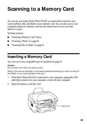 Page 3939
Scanning to a Memory Card
You can use your Epson Stylus Photo RX620 as a stand-alone scanner to save 
scans of photos, film, and slides to your memory card. You can also scan to your 
computer instead of a memory card (see the instructions in your on-screen 
Reference Guide).
See these sections:
■“Inserting a Memory Card” below
■“Scanning a Photo” on page 40
■“Scanning Film or Slides” on page 41
Inserting a Memory Card
You can scan to any compatible type of card listed on page 23.
Caution: 
Do not...