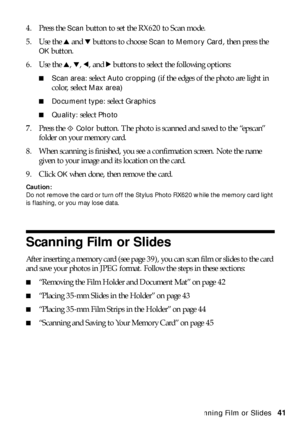 Page 41Scanning Film or Slides41 4. Press the 
Scan button to set the RX620 to Scan mode.
5. Use the u and d buttons to choose 
Scan to Memory Card, then press the 
OK button.
6. Use the u, d, l, and r buttons to select the following options:
■Scan area: select Auto cropping (if the edges of the photo are light in 
color, select 
Max area)
■Document type: select Graphics
■Quality: select Photo
7. Press the x Color button. The photo is scanned and saved to the “epscan” 
folder on your memory card. 
8. When...