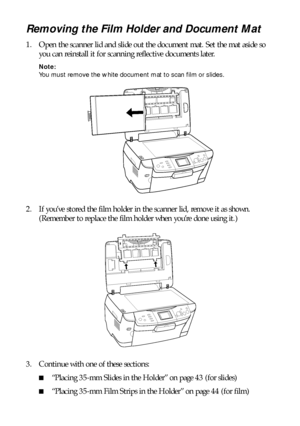 Page 4242Scanning to a Memory Card
Removing the Film Holder and Document Mat 
1. Open the scanner lid and slide out the document mat. Set the mat aside so 
you can reinstall it for scanning reflective documents later. 
Note: 
You must remove the white document mat to scan film or slides.
2. If you’ve stored the film holder in the scanner lid, remove it as shown. 
(Remember to replace the film holder when you’re done using it.) 
3. Continue with one of these sections:
■“Placing 35-mm Slides in the Holder” on...