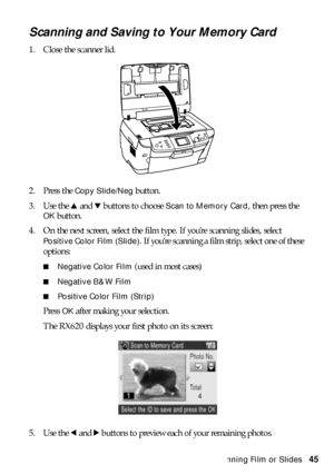 Page 45Scanning Film or Slides45
Scanning and Saving to Your Memory Card
1. Close the scanner lid.
2. Press the 
Copy Slide/Neg button. 
3. Use the u and d buttons to choose 
Scan to Memory Card, then press the 
OK button.
4. On the next screen, select the film type. If you’re scanning slides, select 
Positive Color Film (Slide). If you’re scanning a film strip, select one of these 
options:
■Negative Color Film (used in most cases)
■Negative B&W Film
■Positive Color Film (Strip)
Press OK after making your...