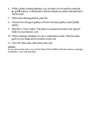 Page 4646Scanning to a Memory Card
6. While a photo is being displayed, you can select it to be saved by using the
u and d buttons. A checkmark in the box beside your photo indicates that it 
will be saved.
7. When done selecting photos, press 
OK.
8. Choose 
Fine (for good quality) or Photo (for best quality) as the Quality 
option. 
9. Press the x 
Color button. The photo is scanned and saved to the “epscan” 
folder on your memory card. 
10. When scanning is finished, you see a confirmation screen. Note the...