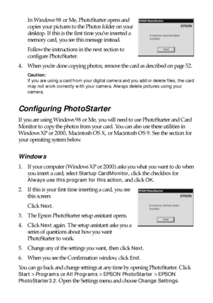 Page 4848Saving and Storing Photos
In Windows 98 or Me, PhotoStarter opens and 
copies your pictures to the Photos folder on your 
desktop. If this is the first time you’ve inserted a 
memory card, you see this message instead.
Follow the instructions in the next section to 
configure PhotoStarter. 
4. When you’re done copying photos, remove the card as described on page 52. 
Caution: 
If you are using a card from your digital camera and you add or delete files, the card 
may not work correctly with your...