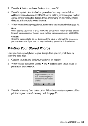 Page 51Copying Photos to a USB Drive51 5. Press the d button to choose 
Backup, then press OK. 
6. Press 
OK again to start the backup procedure. You may have to follow 
additional instructions on the RX620 screen. All the photos on your card are 
copied to your connected storage device. Depending on how many photos 
there are, this may take several minutes. 
7. When you’re done copying photos, remove the card as described on page 52. 
Note: 
When backing up photos to a CD-R/RW, the Stylus Photo RX620 creates a...