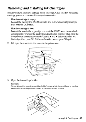 Page 55Replacing Ink Cartridges55
Removing and Installing Ink Cartridges
Be sure you have a new ink cartridge before you begin. Once you start replacing a 
cartridge, you must complete all the steps in one session. 
1.If an ink cartridge is empty:
Look at the message the RX620 screen to find out which cartridge is empty, 
then press the 
OKbutton. 
If an ink cartridge is low:
Look at the icon in the upper right corner of the RX620 screen to see which 
cartridge is low or check the ink levels as described on...