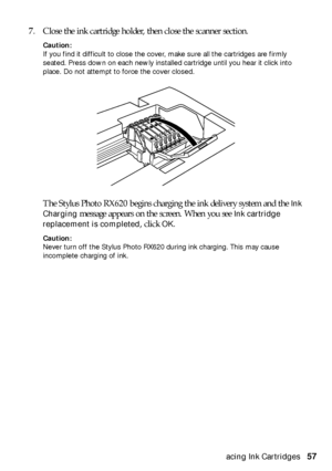 Page 57Replacing Ink Cartridges57 7. Close the ink cartridge holder, then close the scanner section.
Caution: 
If you find it difficult to close the cover, make sure all the cartridges are firmly 
seated. Press down on each newly installed cartridge until you hear it click into 
place. Do not attempt to force the cover closed.
The Stylus Photo RX620 begins charging the ink delivery system and the Ink 
Charging
 message appears on the screen. When you see Ink cartridge 
replacement is completed
, click OK....