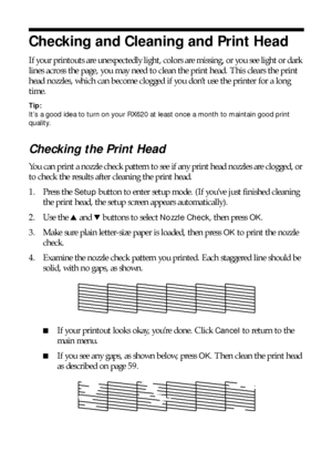 Page 5858Maintaining Your RX620
Checking and Cleaning and Print Head
If your printouts are unexpectedly light, colors are missing, or you see light or dark 
lines across the page, you may need to clean the print head. This clears the print 
head nozzles, which can become clogged if you don’t use the printer for a long 
time. 
Tip: 
It’s a good idea to turn on your RX620 at least once a month to maintain good print 
quality.
Checking the Print Head
You can print a nozzle check pattern to see if any print head...