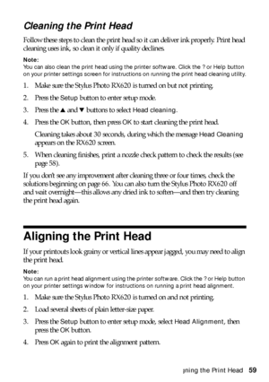 Page 59Aligning the Print Head59
Cleaning the Print Head 
Follow these steps to clean the print head so it can deliver ink properly. Print head 
cleaning uses ink, so clean it only if quality declines. 
Note: 
You can also clean the print head using the printer software. Click the ? or Help button 
on your printer settings screen for instructions on running the print head cleaning utility.
1. Make sure the Stylus Photo RX620 is turned on but not printing. 
2. Press the 
Setup button to enter setup mode.
3....