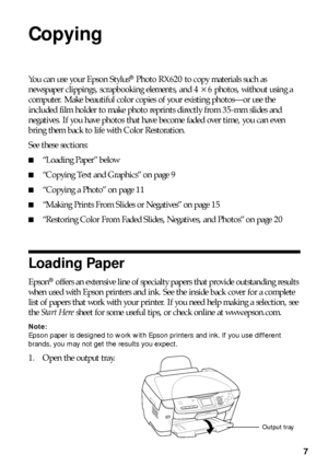 Page 77
Copying
You can use your Epson Stylus® Photo RX620 to copy materials such as 
newspaper clippings, scrapbooking elements, and 4
 × 6 photos, without using a 
computer. Make beautiful color copies of your existing photos—or use the 
included film holder to make photo reprints directly from 35-mm slides and 
negatives. If you have photos that have become faded over time, you can even 
bring them back to life with Color Restoration.
See these sections:
■“Loading Paper” below
■“Copying Text and Graphics”...