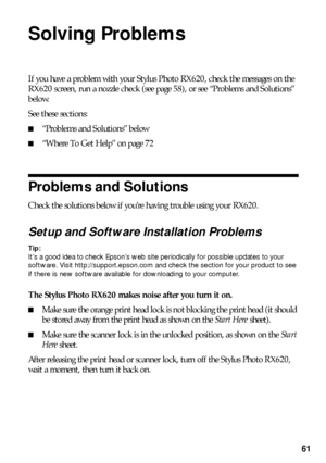 Page 6161
Solving Problems
If you have a problem with your Stylus Photo RX620, check the messages on the 
RX620 screen, run a nozzle check (see page 58), or see “Problems and Solutions” 
below. 
See these sections:
■“Problems and Solutions” below
■“Where To Get Help” on page 72
Problems and Solutions
Check the solutions below if you’re having trouble using your RX620.
Setup and Software Installation Problems
Tip: 
It’s a good idea to check Epson’s web site periodically for possible updates to your 
software....