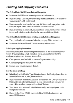 Page 63Problems and Solutions63
Printing and Copying Problems
The Stylus Photo RX620 is on, but nothing prints. 
■Make sure the USB cable is securely connected at both ends.
■If you’re using a USB hub, try connecting the Stylus Photo RX620 directly to 
your computer’s USB port instead.
■Run a nozzle check as described on page 58. If the check page prints, make 
sure your Stylus Photo RX620 software is installed correctly. 
■If you’re printing on a network, you need to set up your Stylus Photo RX620 
for network...