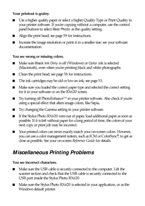 Page 6868Solving Problems
Your printout is grainy. 
■Use a higher quality paper or select a higher Quality Type or Print Quality in 
your printer software. If you’re copying without a computer, use the control 
panel buttons to select 
Best Photo as the quality setting.
■Align the print head; see page 59 for instructions.
■Increase the image resolution or print it in a smaller size; see your software 
documentation.
You see wrong or missing colors.
 
■
Make sure Black Ink Only is off (Windows) or Color ink is...