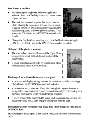 Page 7070Solving Problems
Your image is too dark. 
■Try adjusting the brightness with your application 
software. Also check the brightness and contrast values 
of your monitor.
■The dark frame around negative film is perceived as 
white,  altering the exposure of the scan and causing it 
to appear darker. Set the correct color by adjusting the 
border (marquee) so only your photo is selected. Then 
scan again. Click 
Help in the EPSON Scan window for 
details.
■Change the Display Gamma setting and check the...