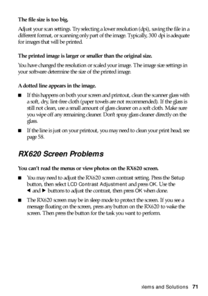 Page 71Problems and Solutions71 The file size is too big. 
Adjust your scan settings. Try selecting a lower resolution (dpi), saving the file in a 
different format, or scanning only part of the image. Typically, 300 dpi is adequate 
for images that will be printed. 
The printed image is larger or smaller than the original size.
You have changed the resolution or scaled your image. The image size settings in 
your software determine the size of the printed image.
A dotted line appears in the image.
■If this...