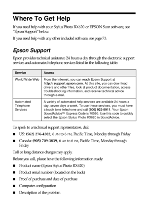 Page 7272Solving Problems
Where To Get Help
If you need help with your Stylus Photo RX620 or EPSON Scan software, see 
“Epson Support” below. 
If you need help with any other included software, see page 73.
Epson Support
Epson provides technical assistance 24 hours a day through the electronic support 
services and automated telephone services listed in the following table:
To speak to a technical support representative, dial:
■US: (562) 276-4382, 6 AM to 6 PM, Pacific Time, Monday through Friday
■Canada: (905)...